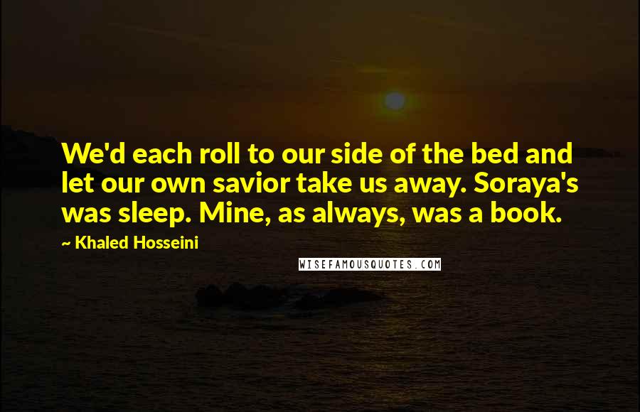 Khaled Hosseini Quotes: We'd each roll to our side of the bed and let our own savior take us away. Soraya's was sleep. Mine, as always, was a book.