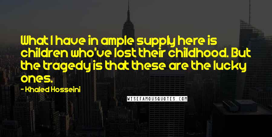 Khaled Hosseini Quotes: What I have in ample supply here is children who've lost their childhood. But the tragedy is that these are the lucky ones.
