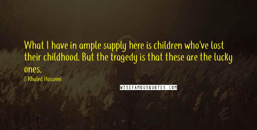 Khaled Hosseini Quotes: What I have in ample supply here is children who've lost their childhood. But the tragedy is that these are the lucky ones.