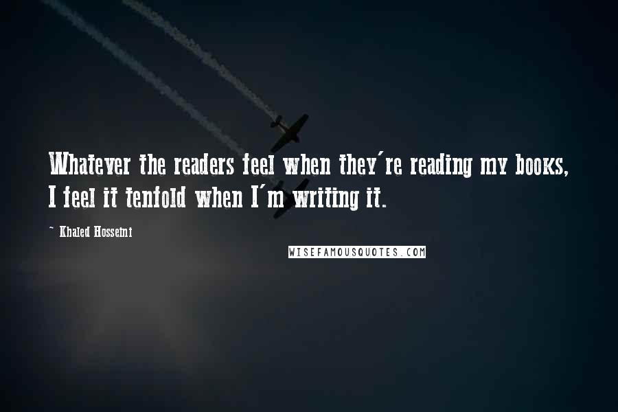 Khaled Hosseini Quotes: Whatever the readers feel when they're reading my books, I feel it tenfold when I'm writing it.