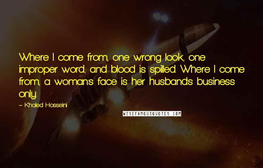 Khaled Hosseini Quotes: Where I come from, one wrong look, one improper word, and blood is spilled. Where I come from, a woman's face is her husband's business only.