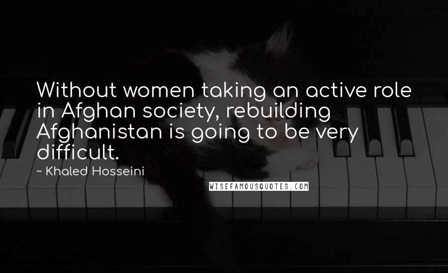 Khaled Hosseini Quotes: Without women taking an active role in Afghan society, rebuilding Afghanistan is going to be very difficult.