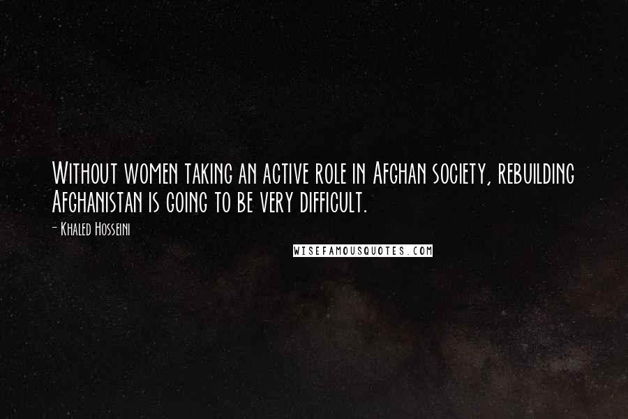 Khaled Hosseini Quotes: Without women taking an active role in Afghan society, rebuilding Afghanistan is going to be very difficult.