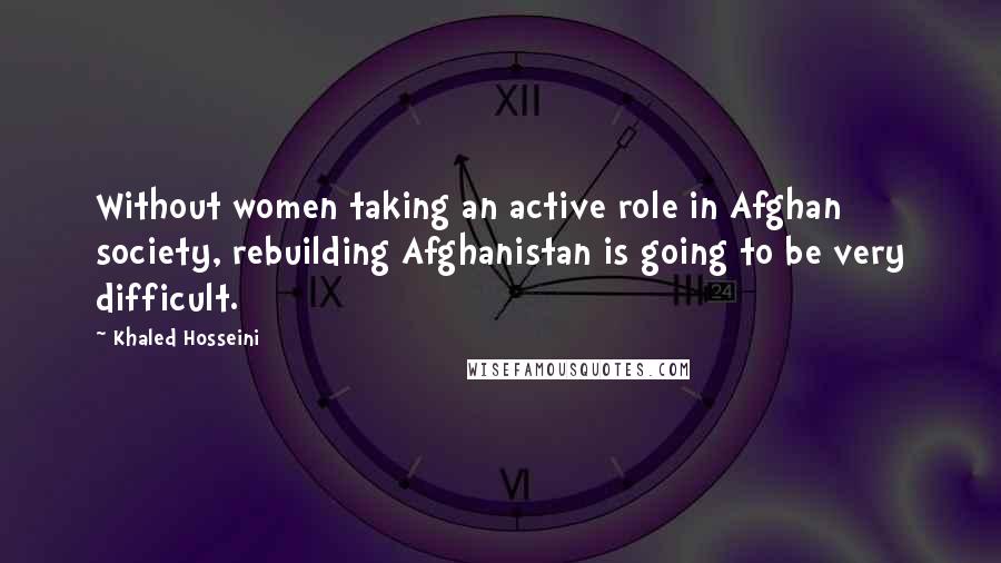 Khaled Hosseini Quotes: Without women taking an active role in Afghan society, rebuilding Afghanistan is going to be very difficult.