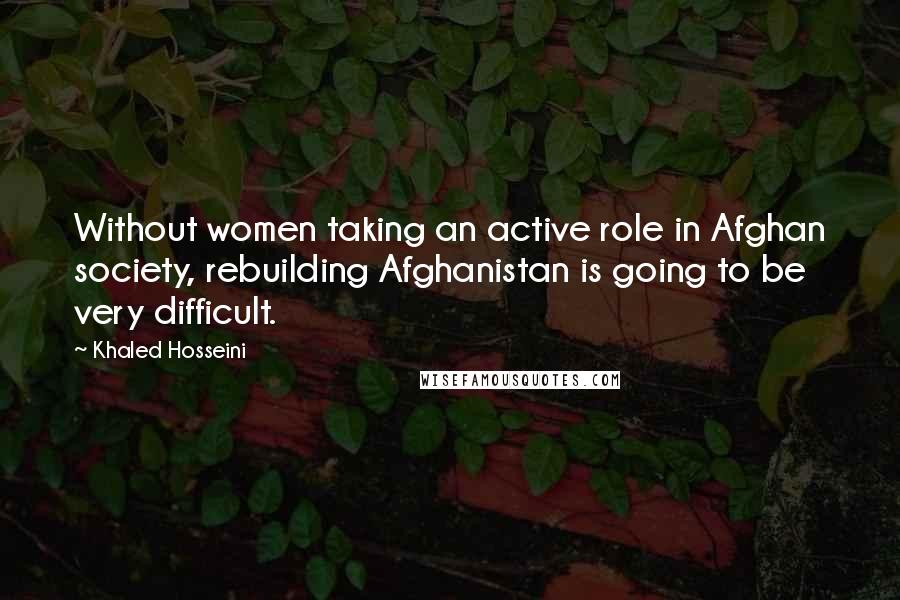 Khaled Hosseini Quotes: Without women taking an active role in Afghan society, rebuilding Afghanistan is going to be very difficult.