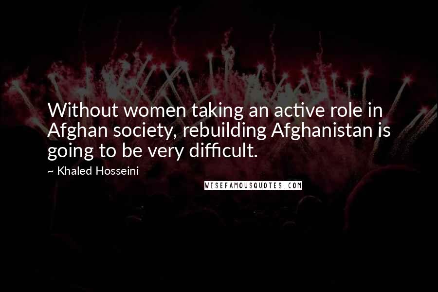 Khaled Hosseini Quotes: Without women taking an active role in Afghan society, rebuilding Afghanistan is going to be very difficult.