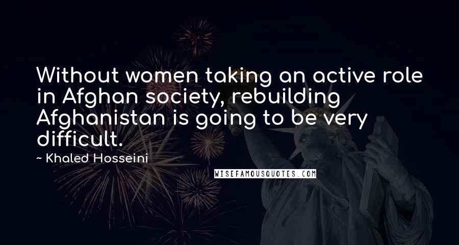 Khaled Hosseini Quotes: Without women taking an active role in Afghan society, rebuilding Afghanistan is going to be very difficult.