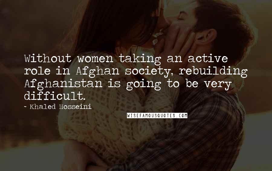 Khaled Hosseini Quotes: Without women taking an active role in Afghan society, rebuilding Afghanistan is going to be very difficult.