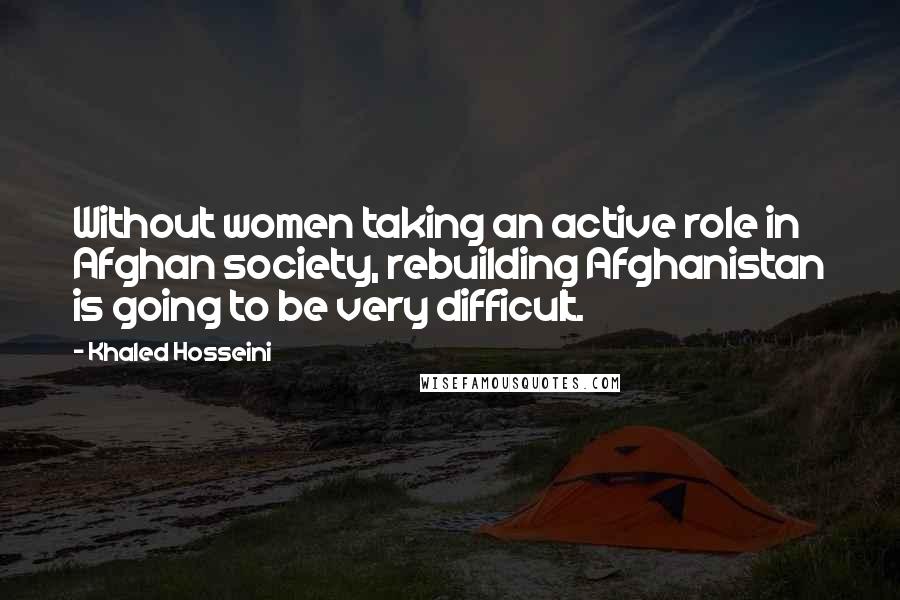 Khaled Hosseini Quotes: Without women taking an active role in Afghan society, rebuilding Afghanistan is going to be very difficult.