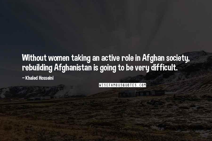 Khaled Hosseini Quotes: Without women taking an active role in Afghan society, rebuilding Afghanistan is going to be very difficult.