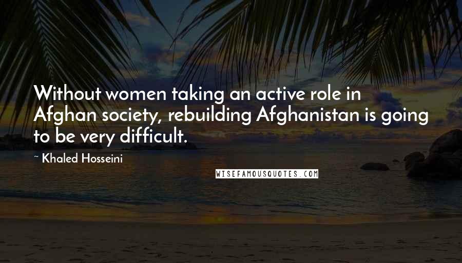 Khaled Hosseini Quotes: Without women taking an active role in Afghan society, rebuilding Afghanistan is going to be very difficult.