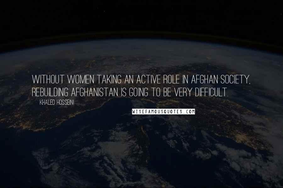 Khaled Hosseini Quotes: Without women taking an active role in Afghan society, rebuilding Afghanistan is going to be very difficult.