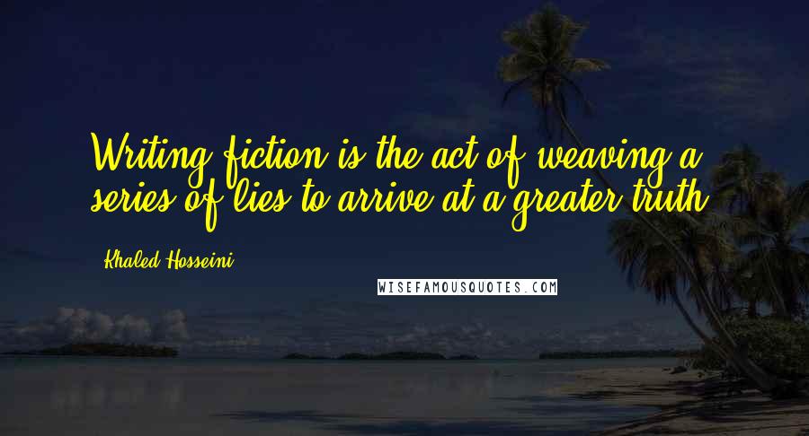 Khaled Hosseini Quotes: Writing fiction is the act of weaving a series of lies to arrive at a greater truth.