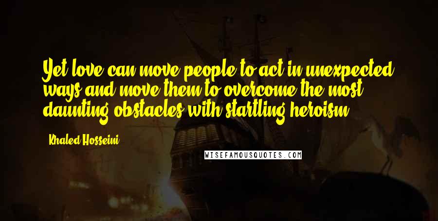 Khaled Hosseini Quotes: Yet love can move people to act in unexpected ways and move them to overcome the most daunting obstacles with startling heroism