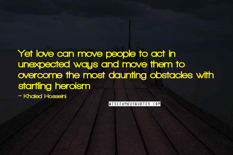 Khaled Hosseini Quotes: Yet love can move people to act in unexpected ways and move them to overcome the most daunting obstacles with startling heroism