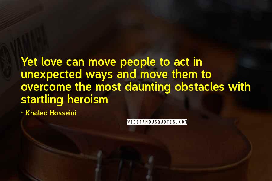 Khaled Hosseini Quotes: Yet love can move people to act in unexpected ways and move them to overcome the most daunting obstacles with startling heroism