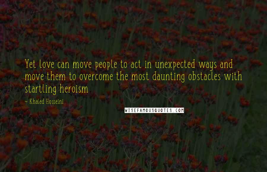 Khaled Hosseini Quotes: Yet love can move people to act in unexpected ways and move them to overcome the most daunting obstacles with startling heroism