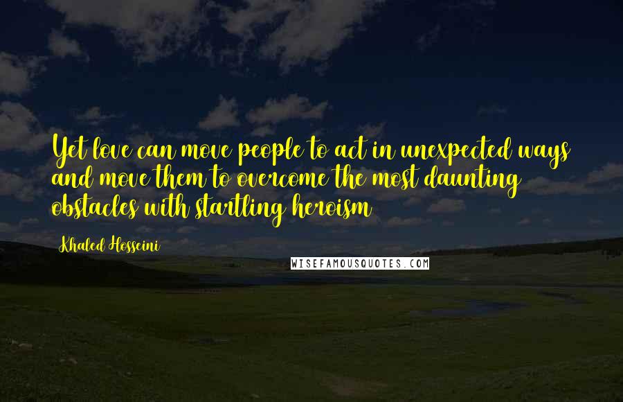 Khaled Hosseini Quotes: Yet love can move people to act in unexpected ways and move them to overcome the most daunting obstacles with startling heroism