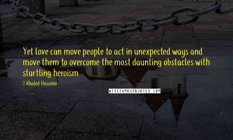 Khaled Hosseini Quotes: Yet love can move people to act in unexpected ways and move them to overcome the most daunting obstacles with startling heroism