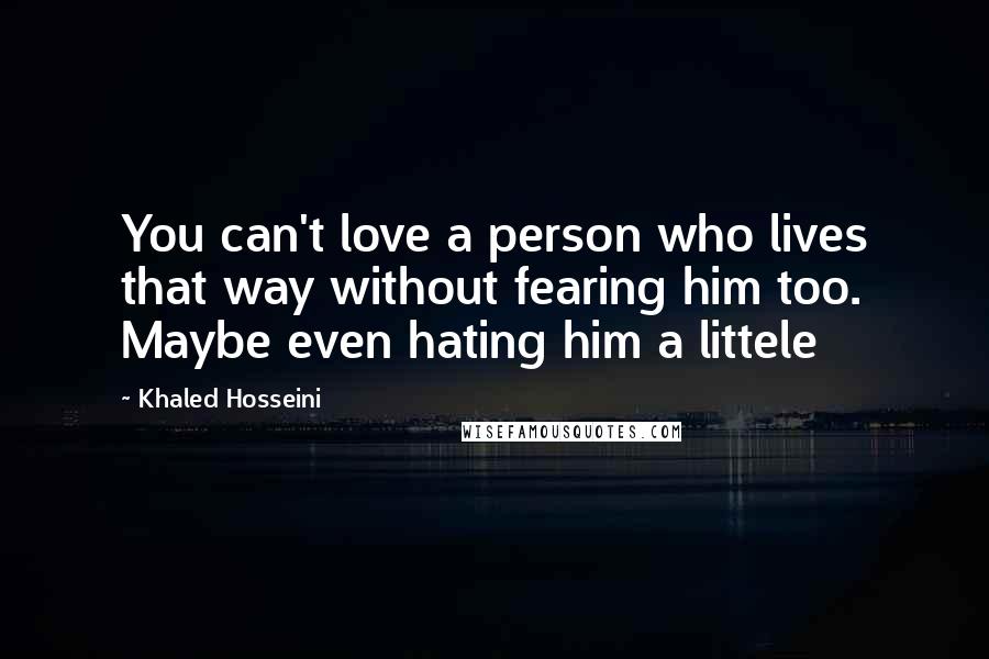 Khaled Hosseini Quotes: You can't love a person who lives that way without fearing him too. Maybe even hating him a littele