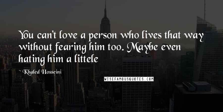Khaled Hosseini Quotes: You can't love a person who lives that way without fearing him too. Maybe even hating him a littele