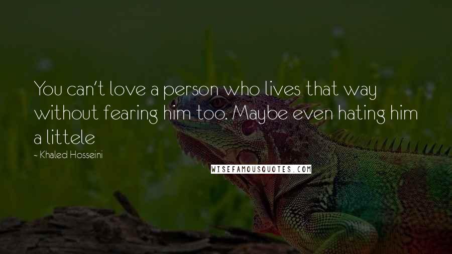 Khaled Hosseini Quotes: You can't love a person who lives that way without fearing him too. Maybe even hating him a littele