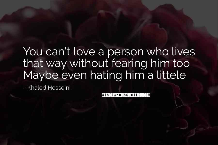 Khaled Hosseini Quotes: You can't love a person who lives that way without fearing him too. Maybe even hating him a littele