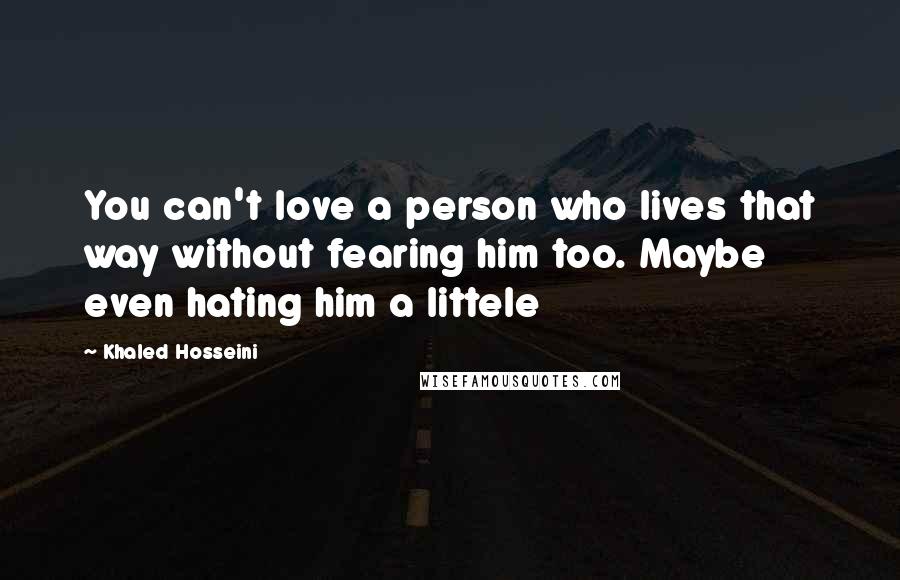 Khaled Hosseini Quotes: You can't love a person who lives that way without fearing him too. Maybe even hating him a littele