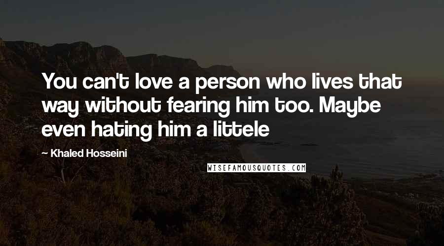 Khaled Hosseini Quotes: You can't love a person who lives that way without fearing him too. Maybe even hating him a littele