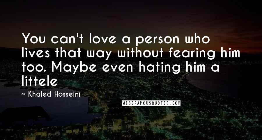 Khaled Hosseini Quotes: You can't love a person who lives that way without fearing him too. Maybe even hating him a littele