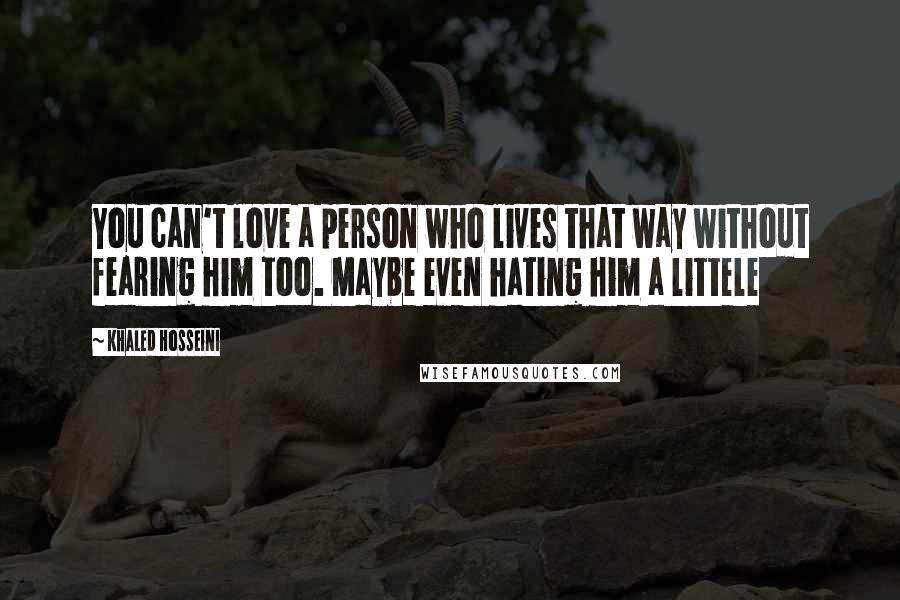 Khaled Hosseini Quotes: You can't love a person who lives that way without fearing him too. Maybe even hating him a littele