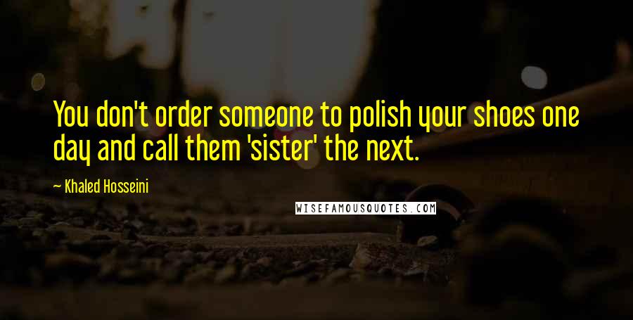 Khaled Hosseini Quotes: You don't order someone to polish your shoes one day and call them 'sister' the next.