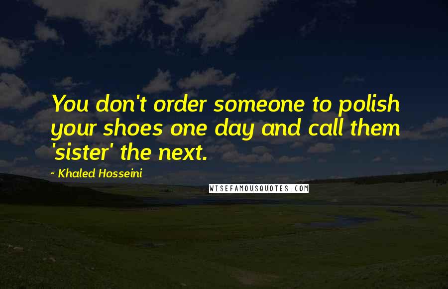 Khaled Hosseini Quotes: You don't order someone to polish your shoes one day and call them 'sister' the next.