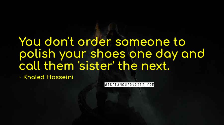 Khaled Hosseini Quotes: You don't order someone to polish your shoes one day and call them 'sister' the next.