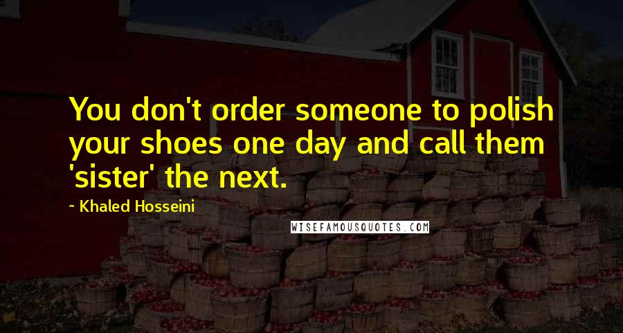 Khaled Hosseini Quotes: You don't order someone to polish your shoes one day and call them 'sister' the next.