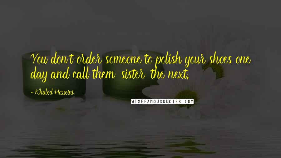 Khaled Hosseini Quotes: You don't order someone to polish your shoes one day and call them 'sister' the next.