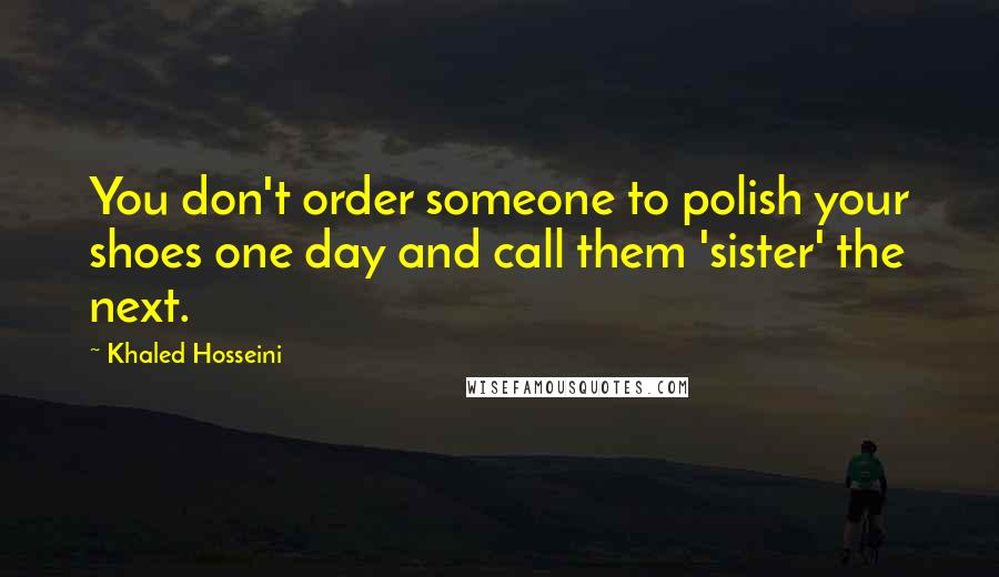 Khaled Hosseini Quotes: You don't order someone to polish your shoes one day and call them 'sister' the next.