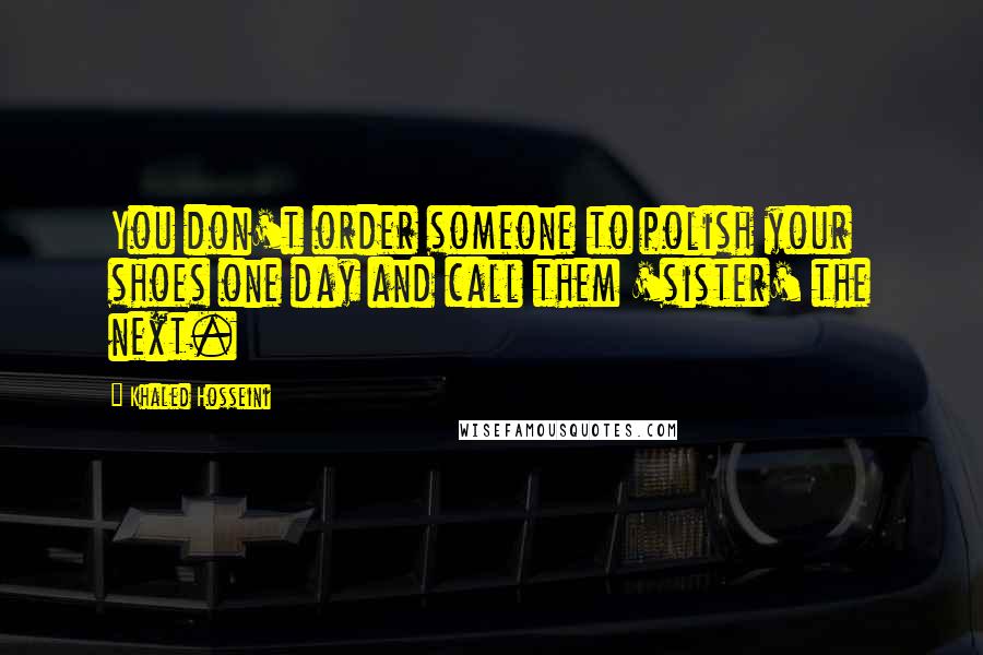 Khaled Hosseini Quotes: You don't order someone to polish your shoes one day and call them 'sister' the next.