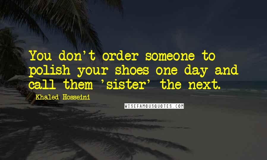 Khaled Hosseini Quotes: You don't order someone to polish your shoes one day and call them 'sister' the next.