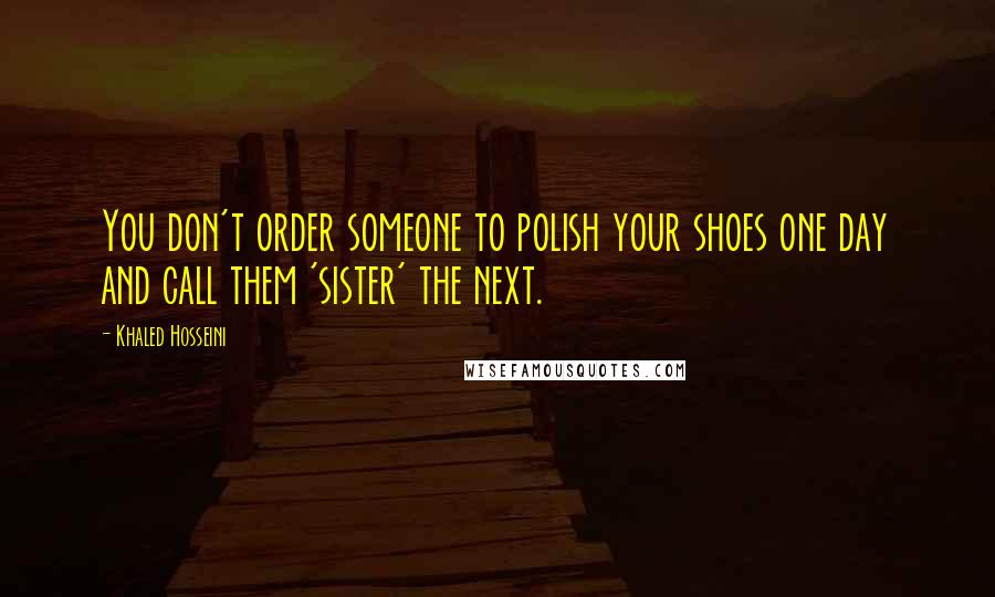 Khaled Hosseini Quotes: You don't order someone to polish your shoes one day and call them 'sister' the next.