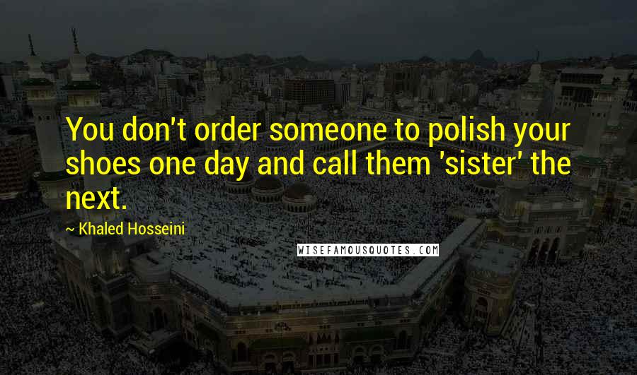 Khaled Hosseini Quotes: You don't order someone to polish your shoes one day and call them 'sister' the next.