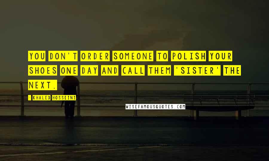 Khaled Hosseini Quotes: You don't order someone to polish your shoes one day and call them 'sister' the next.