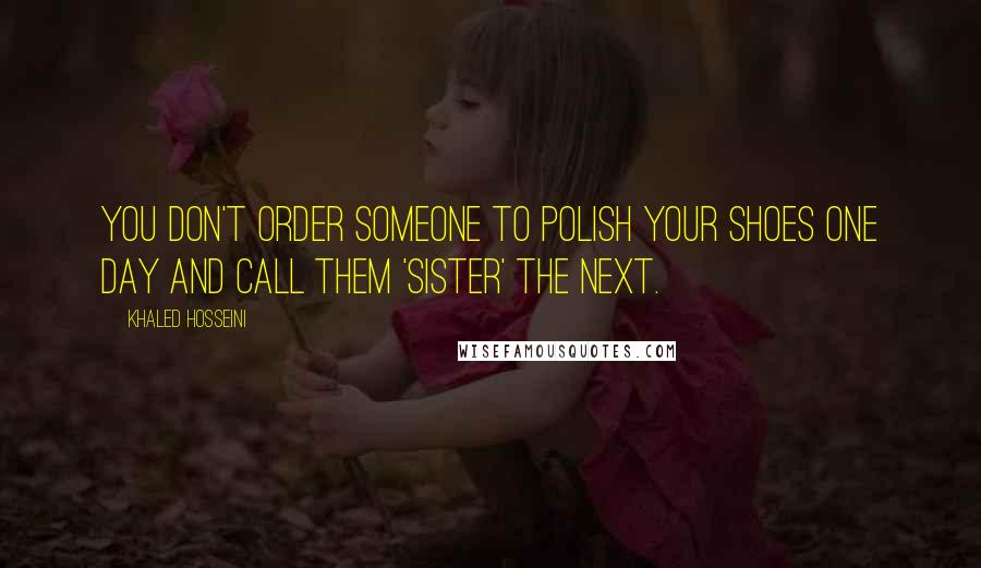 Khaled Hosseini Quotes: You don't order someone to polish your shoes one day and call them 'sister' the next.