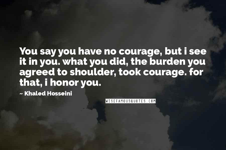 Khaled Hosseini Quotes: You say you have no courage, but i see it in you. what you did, the burden you agreed to shoulder, took courage. for that, i honor you.