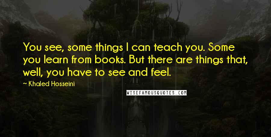 Khaled Hosseini Quotes: You see, some things I can teach you. Some you learn from books. But there are things that, well, you have to see and feel.