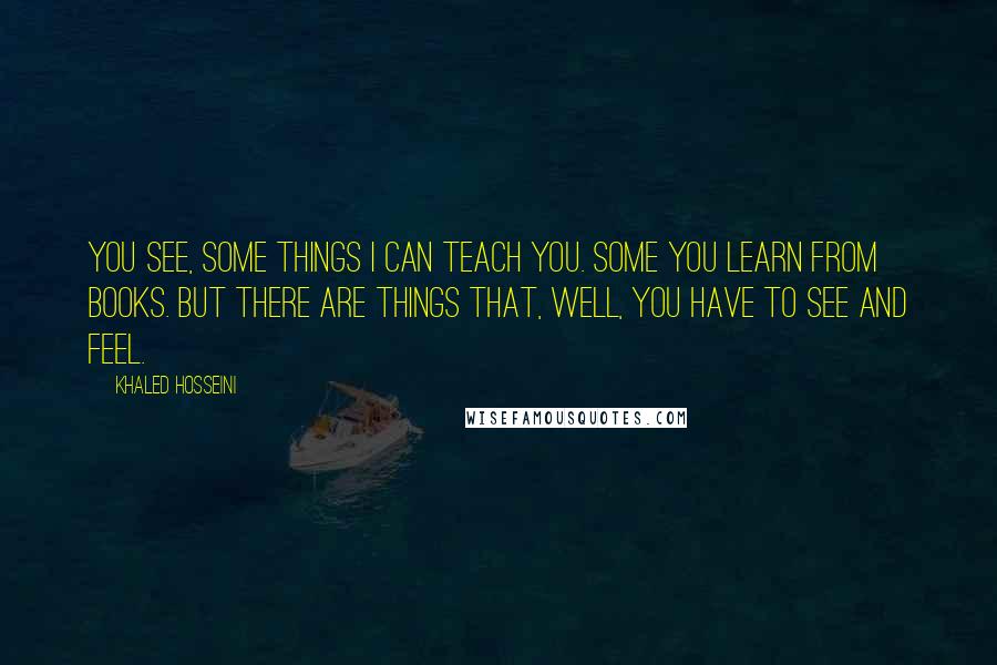 Khaled Hosseini Quotes: You see, some things I can teach you. Some you learn from books. But there are things that, well, you have to see and feel.