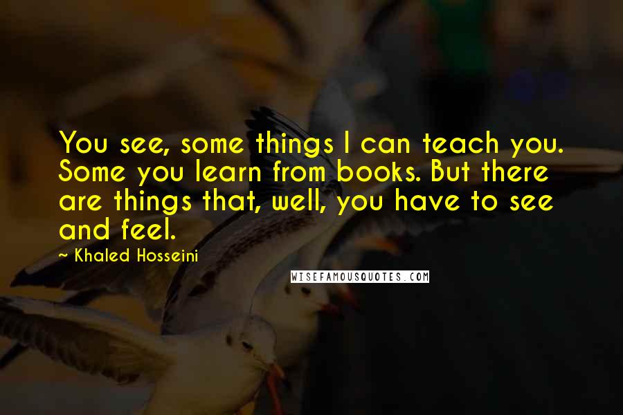 Khaled Hosseini Quotes: You see, some things I can teach you. Some you learn from books. But there are things that, well, you have to see and feel.