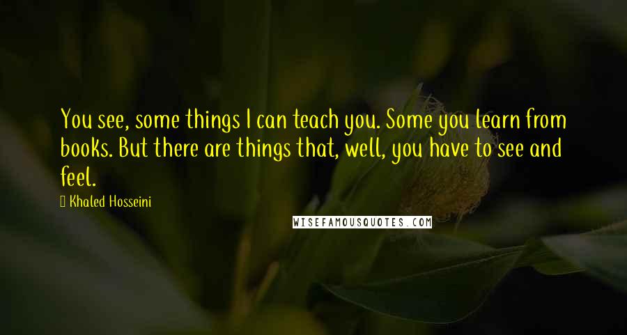 Khaled Hosseini Quotes: You see, some things I can teach you. Some you learn from books. But there are things that, well, you have to see and feel.