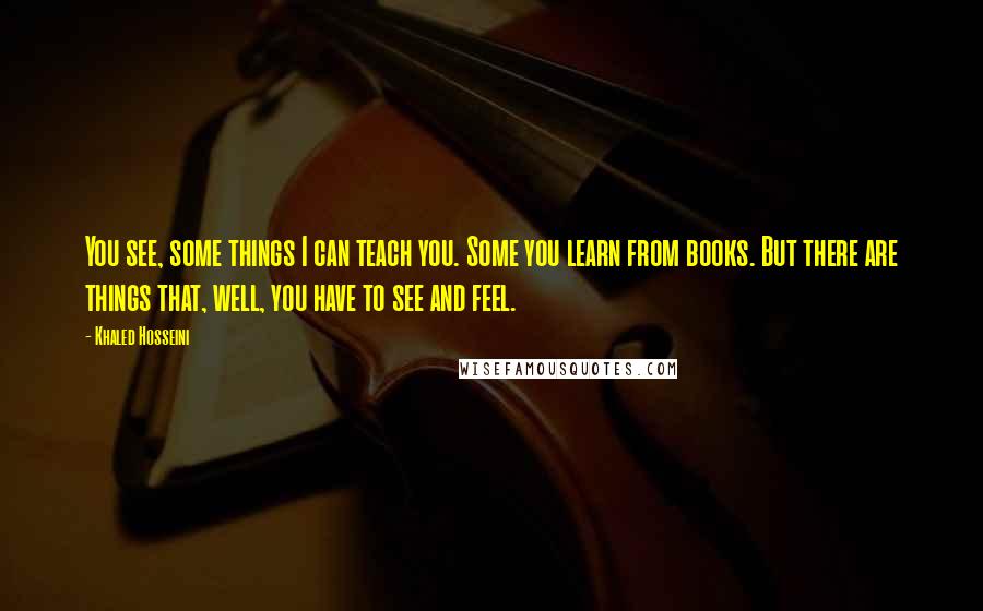 Khaled Hosseini Quotes: You see, some things I can teach you. Some you learn from books. But there are things that, well, you have to see and feel.
