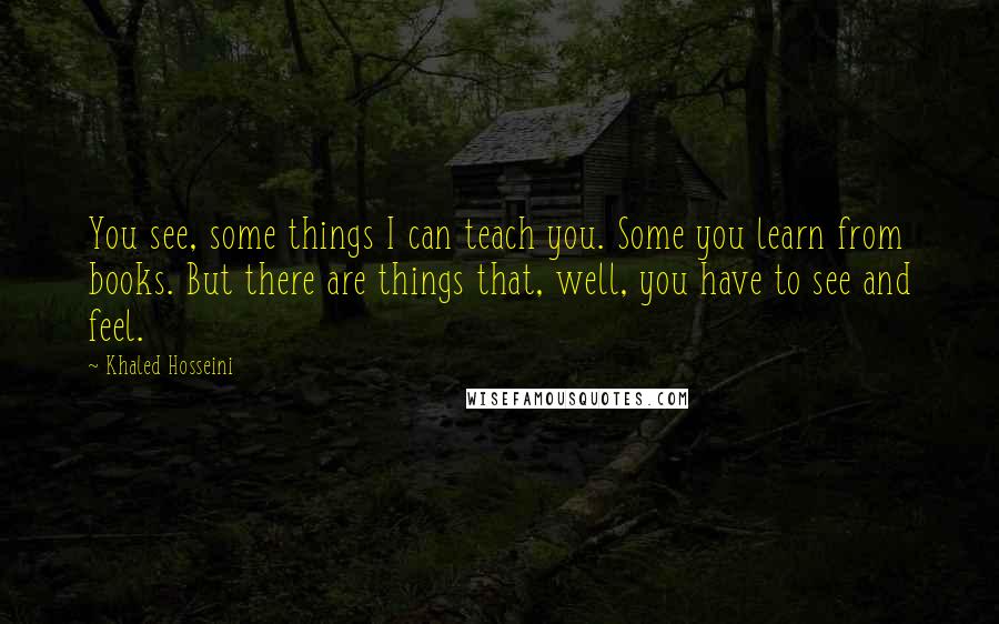 Khaled Hosseini Quotes: You see, some things I can teach you. Some you learn from books. But there are things that, well, you have to see and feel.